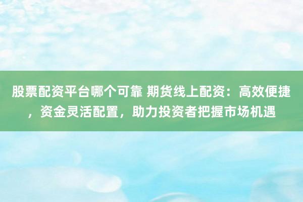 股票配资平台哪个可靠 期货线上配资：高效便捷，资金灵活配置，助力投资者把握市场机遇