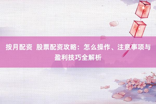 按月配资  股票配资攻略：怎么操作、注意事项与盈利技巧全解析
