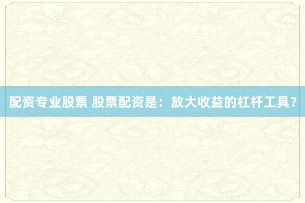 配资专业股票 股票配资是：放大收益的杠杆工具？