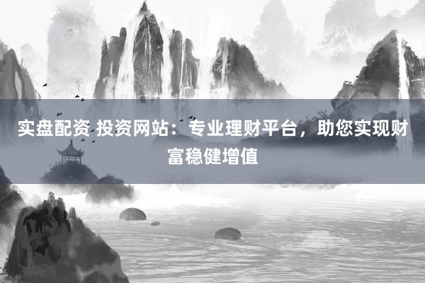 实盘配资 投资网站：专业理财平台，助您实现财富稳健增值