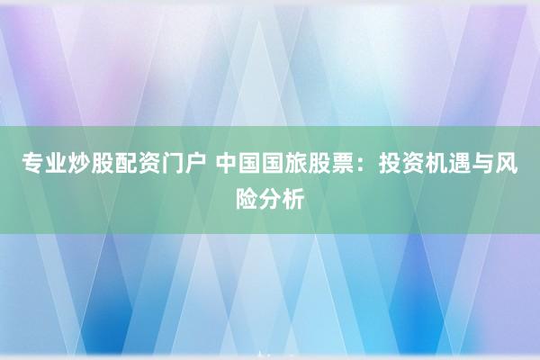 专业炒股配资门户 中国国旅股票：投资机遇与风险分析