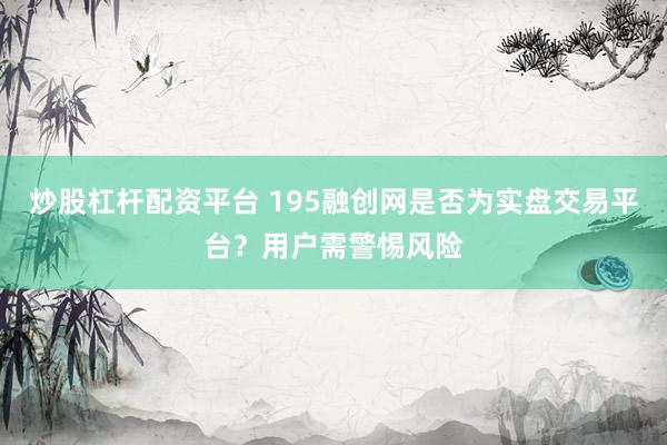 炒股杠杆配资平台 195融创网是否为实盘交易平台？用户需警惕风险