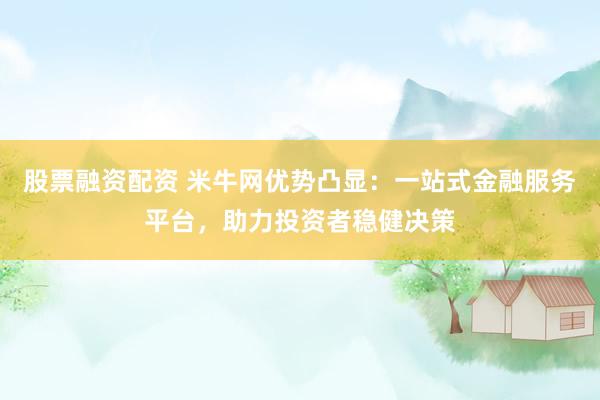 股票融资配资 米牛网优势凸显：一站式金融服务平台，助力投资者稳健决策