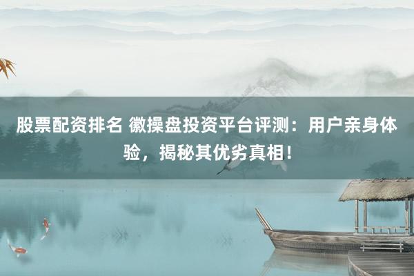 股票配资排名 徽操盘投资平台评测：用户亲身体验，揭秘其优劣真相！
