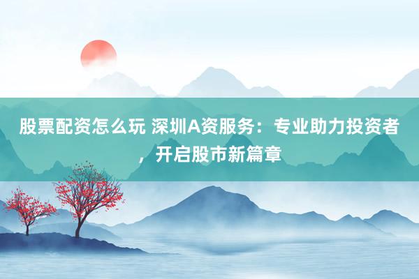 股票配资怎么玩 深圳A资服务：专业助力投资者，开启股市新篇章