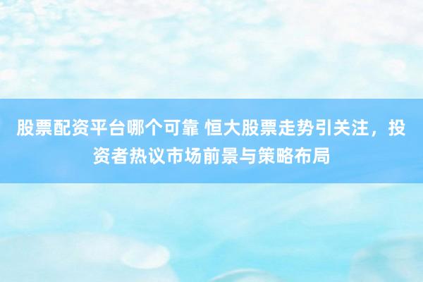 股票配资平台哪个可靠 恒大股票走势引关注，投资者热议市场前景与策略布局