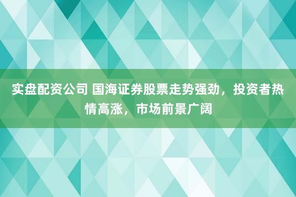 实盘配资公司 国海证券股票走势强劲，投资者热情高涨，市场前景广阔