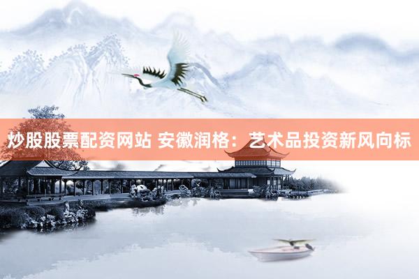 炒股股票配资网站 安徽润格：艺术品投资新风向标