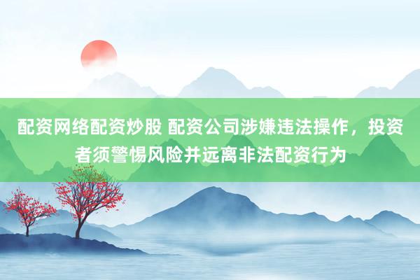 配资网络配资炒股 配资公司涉嫌违法操作，投资者须警惕风险并远离非法配资行为