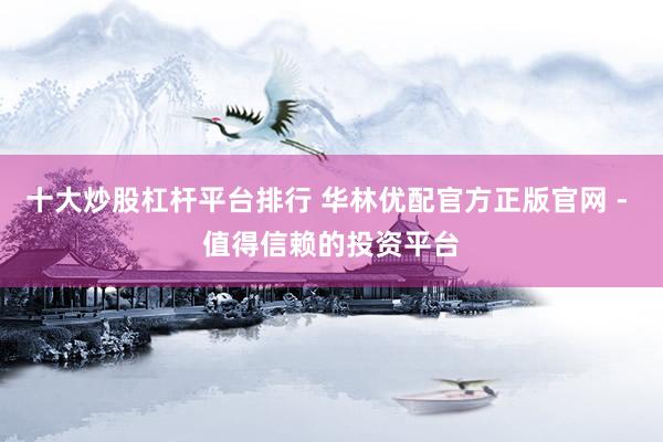 十大炒股杠杆平台排行 华林优配官方正版官网 - 值得信赖的投资平台
