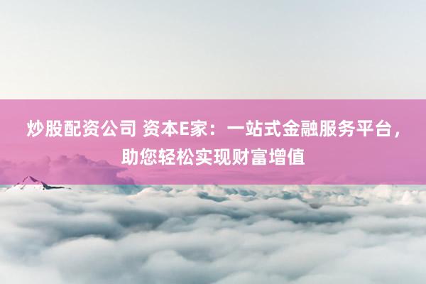 炒股配资公司 资本E家：一站式金融服务平台，助您轻松实现财富增值