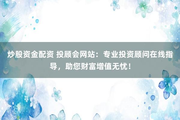 炒股资金配资 投顾会网站：专业投资顾问在线指导，助您财富增值无忧！
