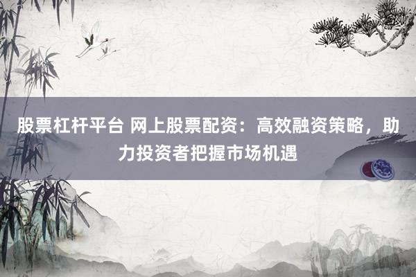 股票杠杆平台 网上股票配资：高效融资策略，助力投资者把握市场机遇