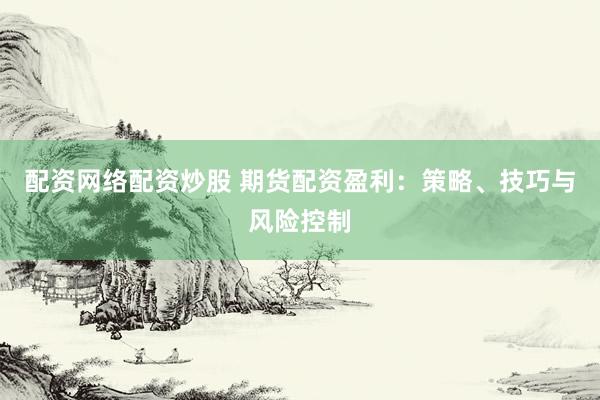 配资网络配资炒股 期货配资盈利：策略、技巧与风险控制