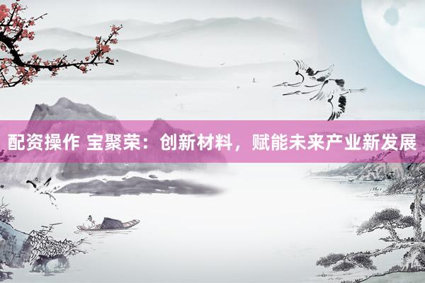 配资操作 宝聚荣：创新材料，赋能未来产业新发展