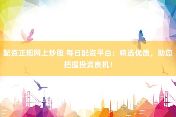 配资正规网上炒股 每日配资平台：精选优质，助您把握投资良机！