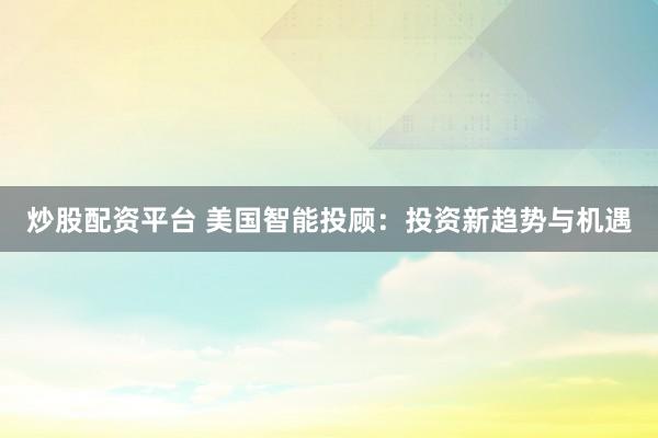 炒股配资平台 美国智能投顾：投资新趋势与机遇