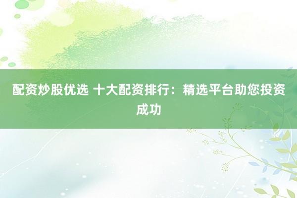 配资炒股优选 十大配资排行：精选平台助您投资成功