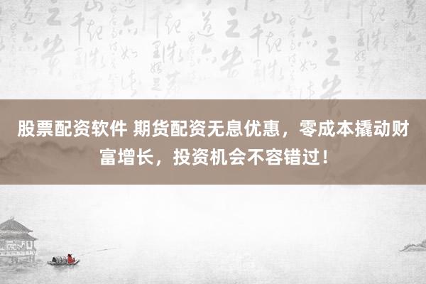 股票配资软件 期货配资无息优惠，零成本撬动财富增长，投资机会不容错过！