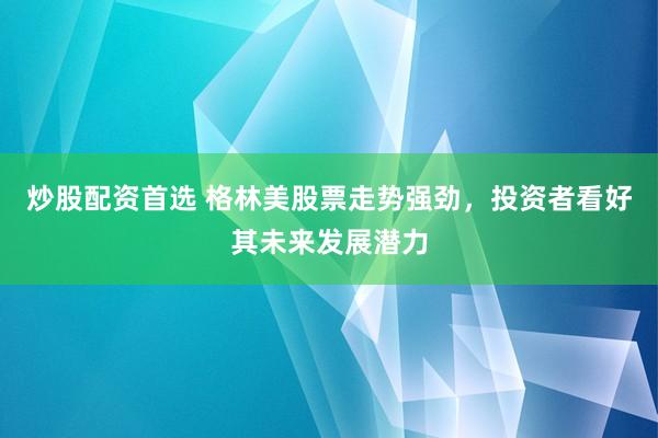 炒股配资首选 格林美股票走势强劲，投资者看好其未来发展潜力
