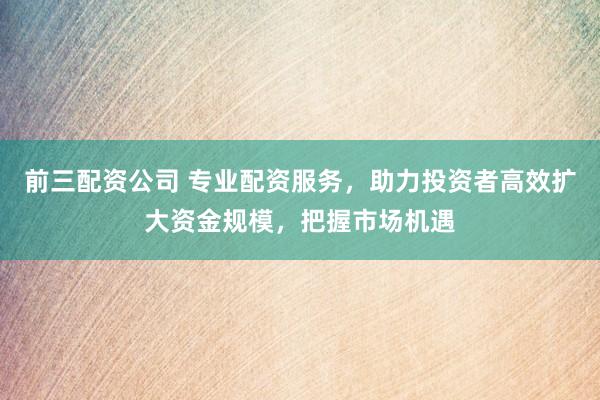前三配资公司 专业配资服务，助力投资者高效扩大资金规模，把握市场机遇