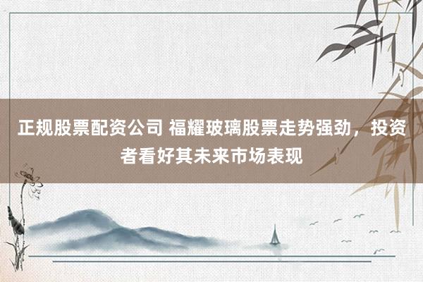 正规股票配资公司 福耀玻璃股票走势强劲，投资者看好其未来市场表现