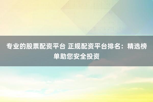 专业的股票配资平台 正规配资平台排名：精选榜单助您安全投资
