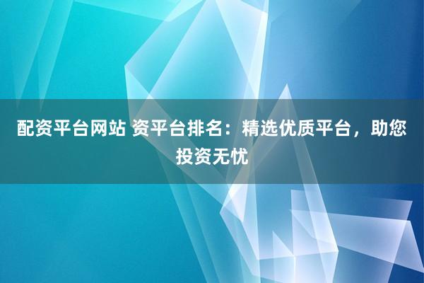 配资平台网站 资平台排名：精选优质平台，助您投资无忧