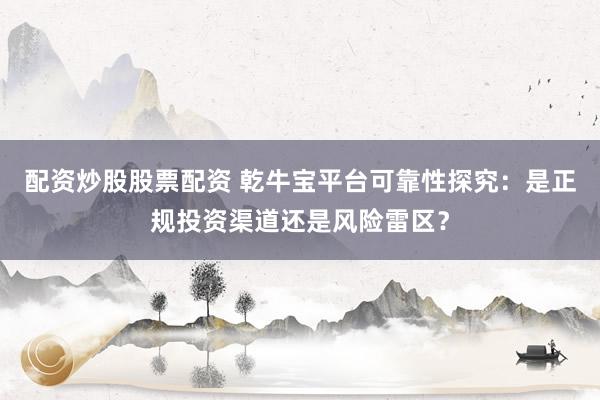 配资炒股股票配资 乾牛宝平台可靠性探究：是正规投资渠道还是风险雷区？
