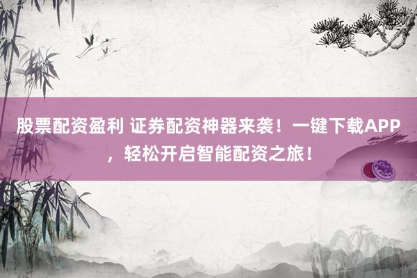 股票配资盈利 证券配资神器来袭！一键下载APP，轻松开启智能配资之旅！
