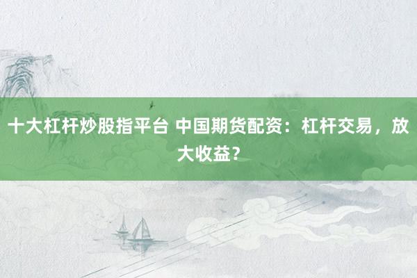 十大杠杆炒股指平台 中国期货配资：杠杆交易，放大收益？