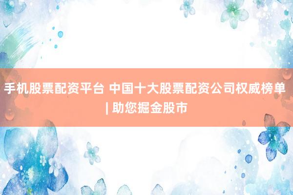 手机股票配资平台 中国十大股票配资公司权威榜单 | 助您掘金股市