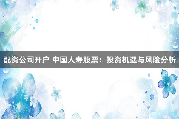 配资公司开户 中国人寿股票：投资机遇与风险分析
