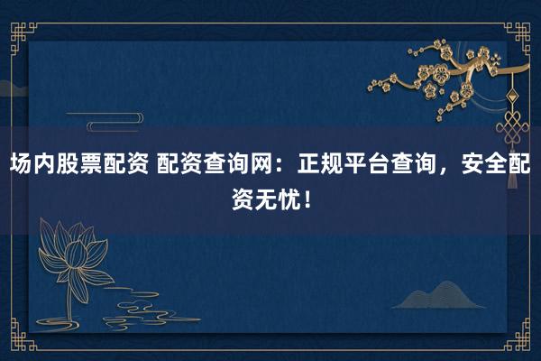 场内股票配资 配资查询网：正规平台查询，安全配资无忧！