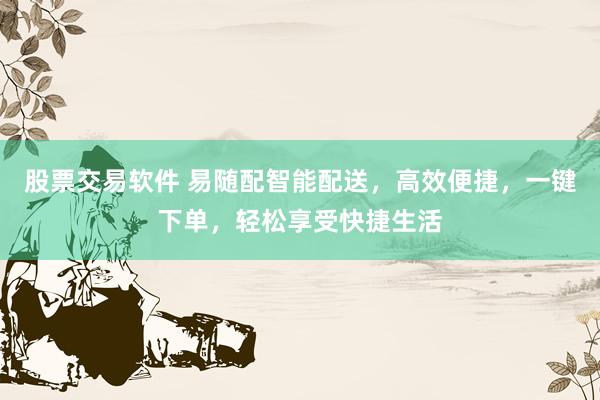 股票交易软件 易随配智能配送，高效便捷，一键下单，轻松享受快捷生活