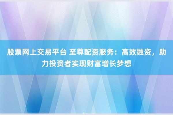 股票网上交易平台 至尊配资服务：高效融资，助力投资者实现财富增长梦想