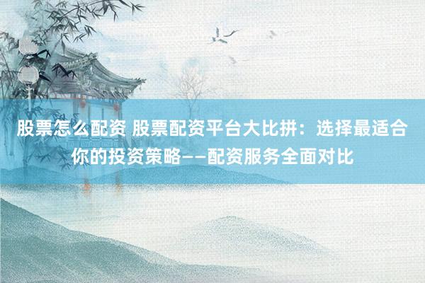 股票怎么配资 股票配资平台大比拼：选择最适合你的投资策略——配资服务全面对比