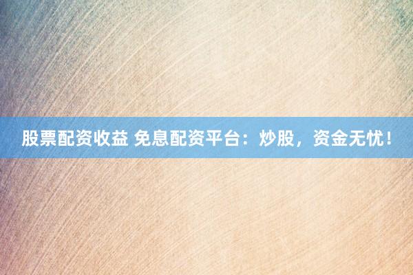 股票配资收益 免息配资平台：炒股，资金无忧！