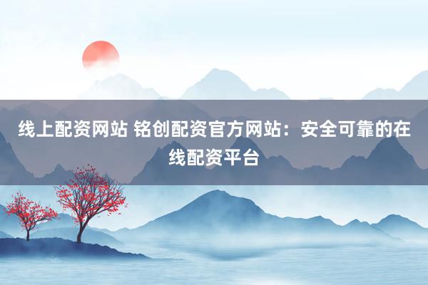 线上配资网站 铭创配资官方网站：安全可靠的在线配资平台