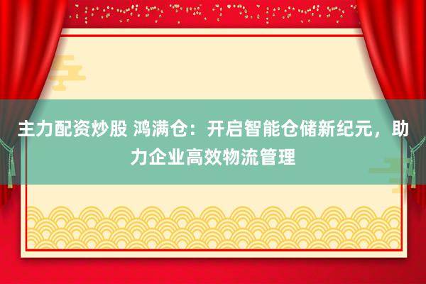 主力配资炒股 鸿满仓：开启智能仓储新纪元，助力企业高效物流管理