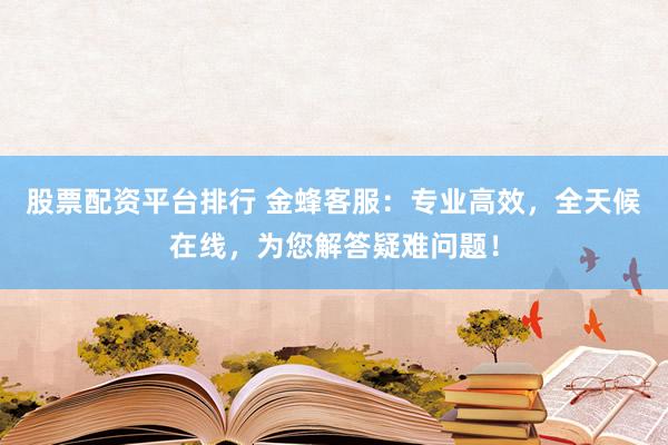 股票配资平台排行 金蜂客服：专业高效，全天候在线，为您解答疑难问题！