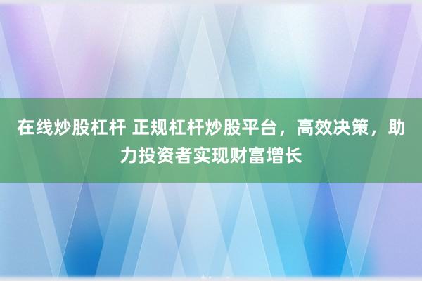 在线炒股杠杆 正规杠杆炒股平台，高效决策，助力投资者实现财富增长
