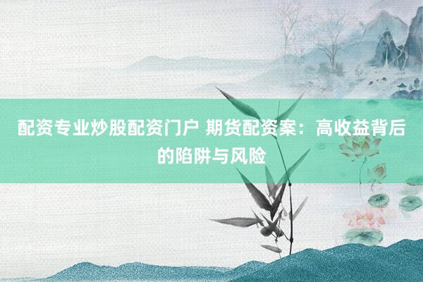 配资专业炒股配资门户 期货配资案：高收益背后的陷阱与风险