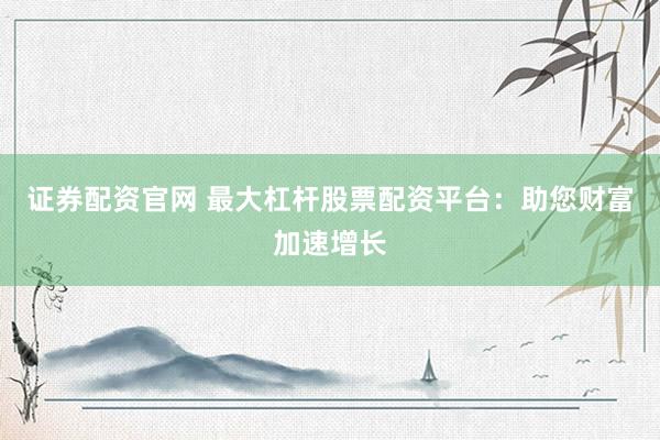 证券配资官网 最大杠杆股票配资平台：助您财富加速增长