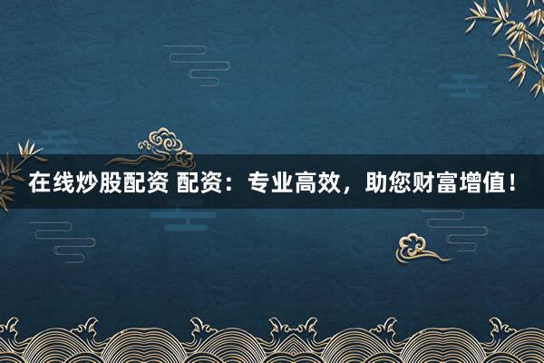 在线炒股配资 配资：专业高效，助您财富增值！