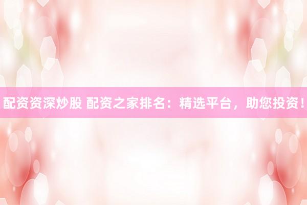 配资资深炒股 配资之家排名：精选平台，助您投资！
