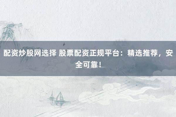 配资炒股网选择 股票配资正规平台：精选推荐，安全可靠！