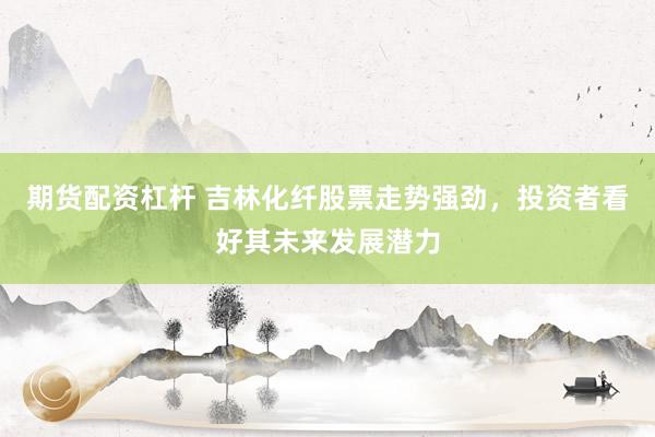 期货配资杠杆 吉林化纤股票走势强劲，投资者看好其未来发展潜力