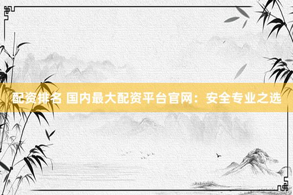 配资排名 国内最大配资平台官网：安全专业之选