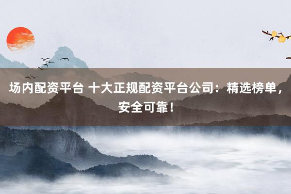场内配资平台 十大正规配资平台公司：精选榜单，安全可靠！
